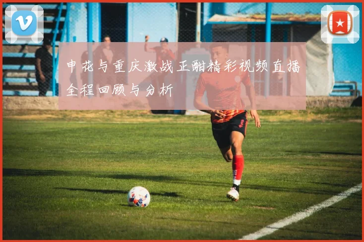 申花与重庆激战正酣精彩视频直播全程回顾与分析