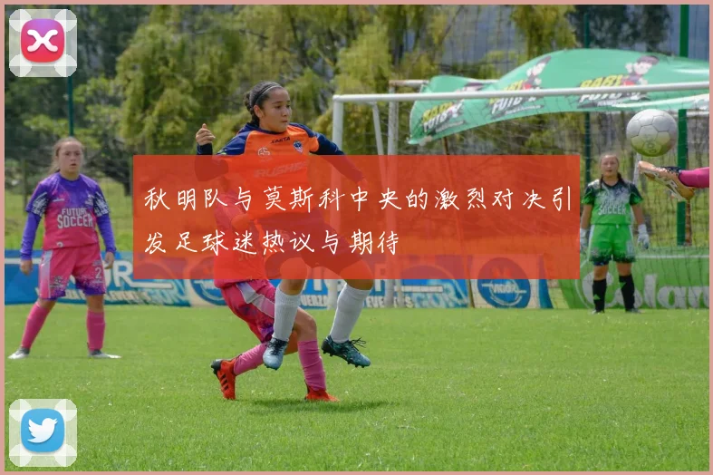秋明队与莫斯科中央的激烈对决引发足球迷热议与期待