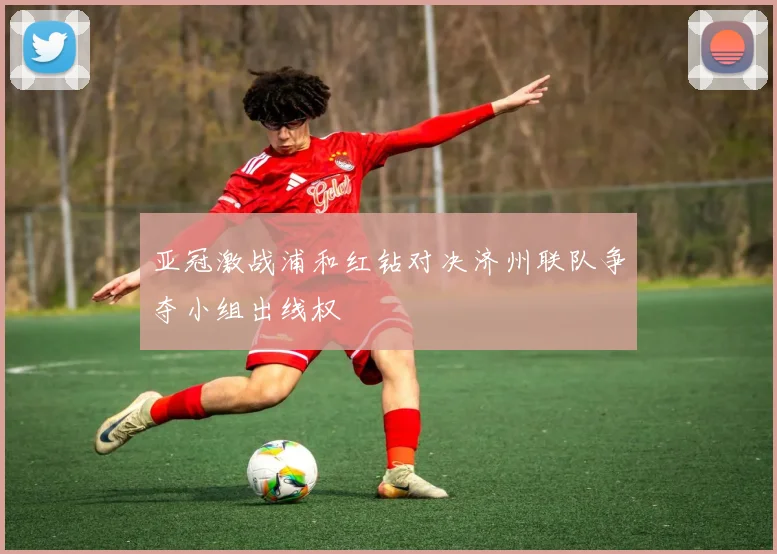 亚冠激战浦和红钻对决济州联队争夺小组出线权