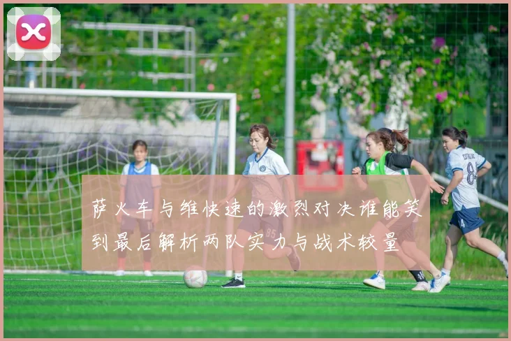 萨火车与维快速的激烈对决谁能笑到最后解析两队实力与战术较量