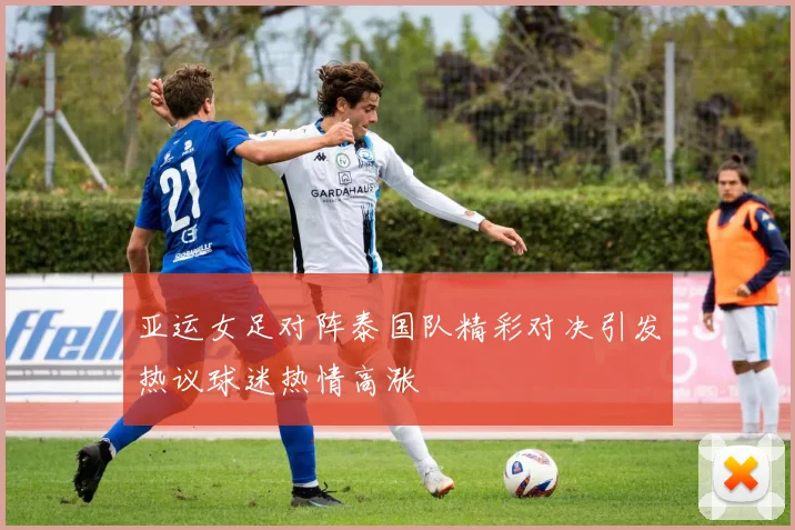 亚运女足对阵泰国队精彩对决引发热议球迷热情高涨