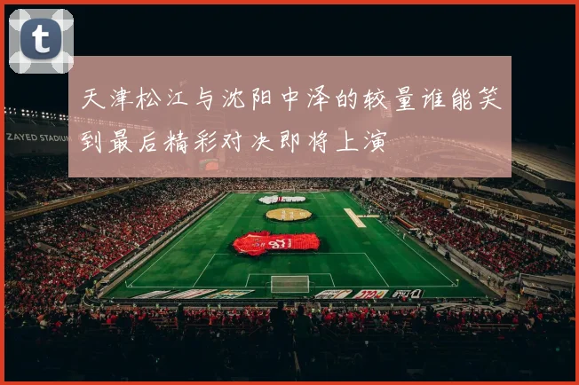 天津松江与沈阳中泽的较量谁能笑到最后精彩对决即将上演