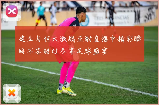 建业与恒大激战正酣直播中精彩瞬间不容错过尽享足球盛宴