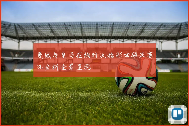 曼城与皇马在线对决精彩回顾及赛况分析全景呈现